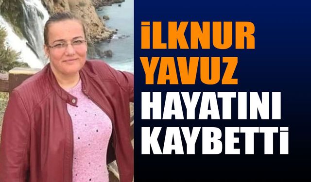 İlknur Yavuz hayatını kaybetti