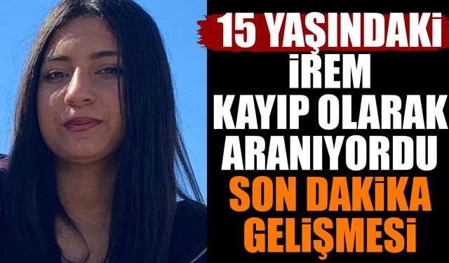 15 yaşındaki İrem kayıp olarak aranıyordu son dakika gelişmesi
