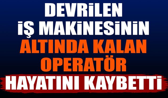Devrilen iş makinesinin altında kalan operatör hayatını kaybetti