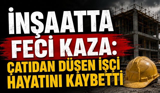 İnşaatta Feci Kaza: Çatıdan Düşen İşçi Hayatını Kaybetti
