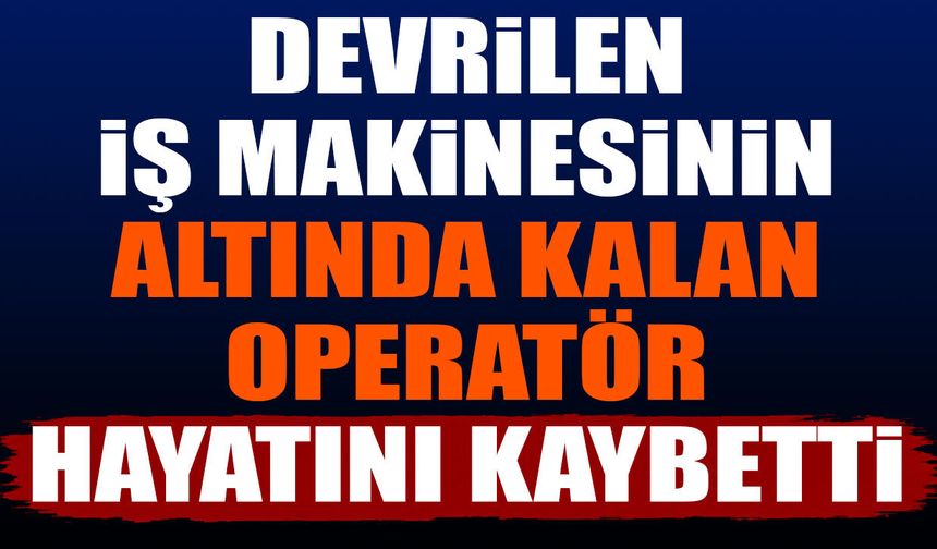 Devrilen iş makinesinin altında kalan operatör hayatını kaybetti