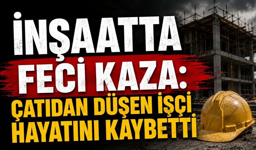 İnşaatta Feci Kaza: Çatıdan Düşen İşçi Hayatını Kaybetti