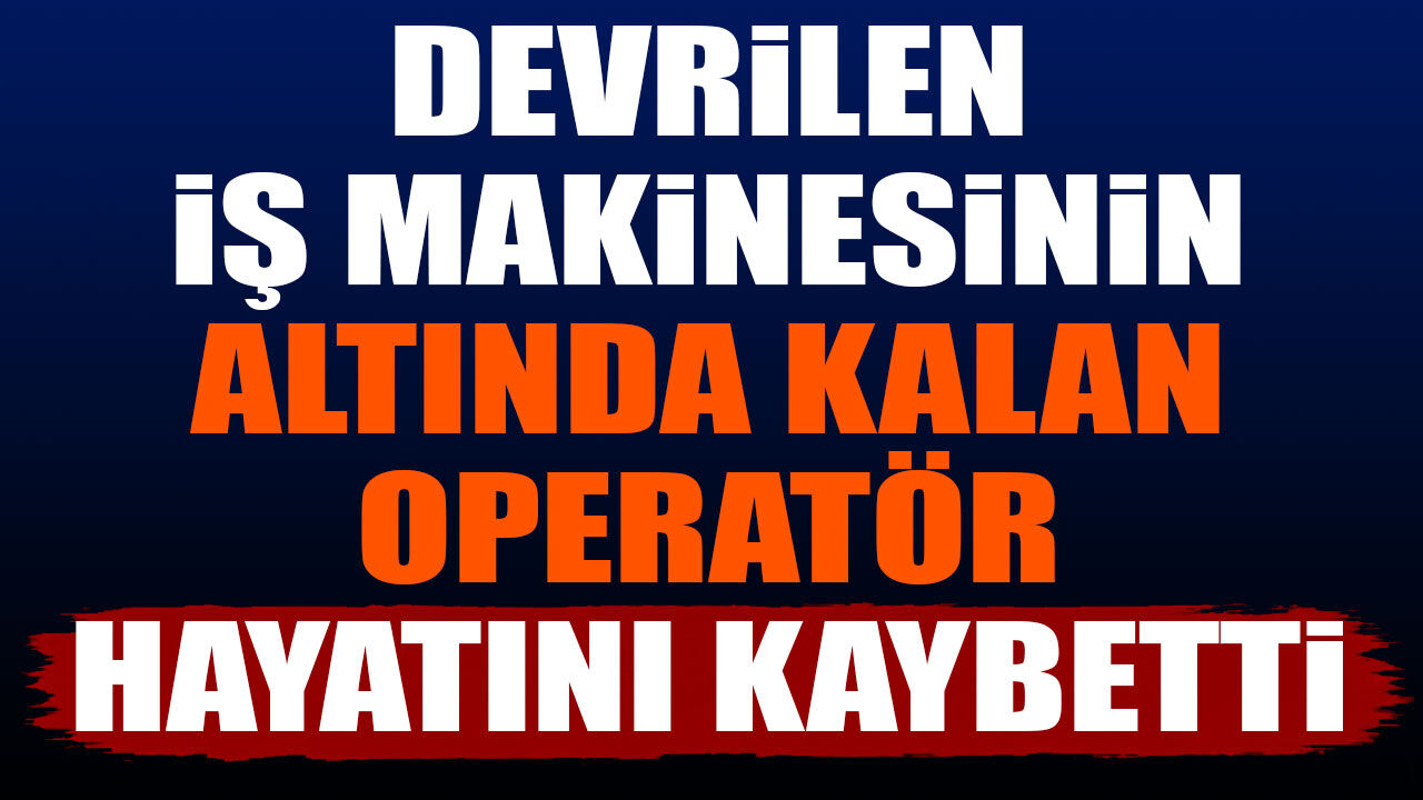 Devrilen iş makinesinin altında kalan operatör hayatını kaybetti